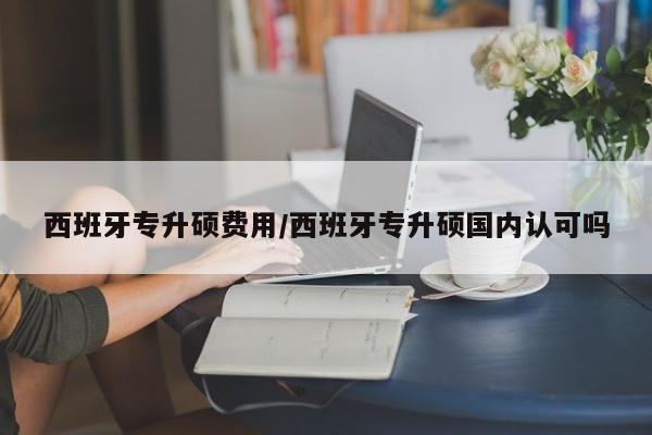 西班牙专升硕费用/西班牙专升硕国内认可吗