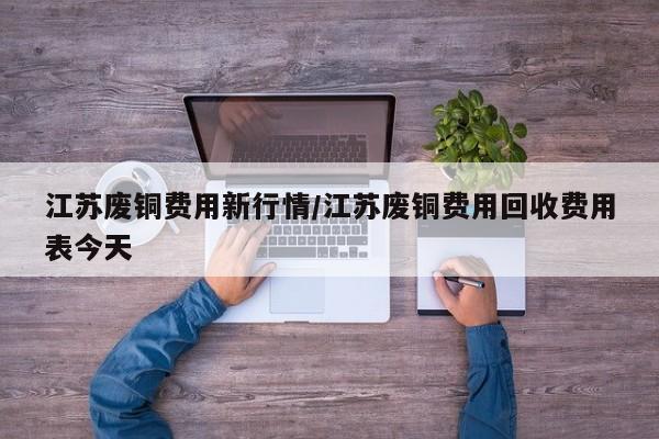 江苏废铜费用新行情/江苏废铜费用回收费用表今天