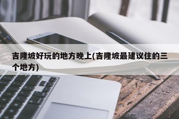 吉隆坡好玩的地方晚上(吉隆坡最建议住的三个地方)