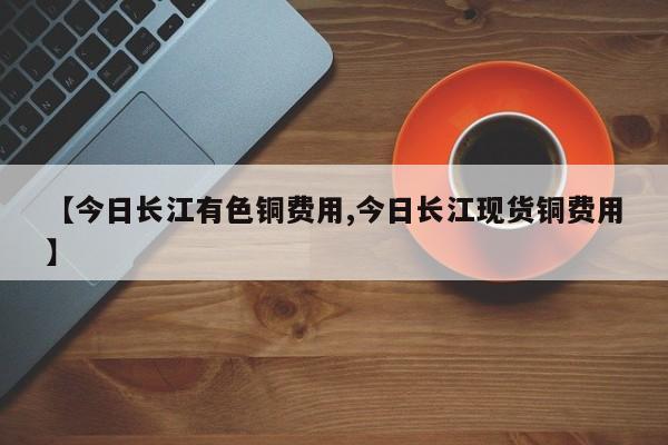 【今日长江有色铜费用,今日长江现货铜费用】