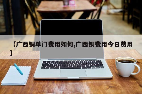 【广西铜单门费用如何,广西铜费用今日费用】