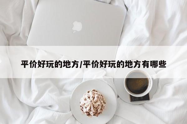 平价好玩的地方/平价好玩的地方有哪些