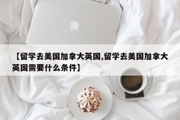 【留学去美国加拿大英国,留学去美国加拿大英国需要什么条件】