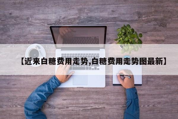 【近来白糖费用走势,白糖费用走势图最新】