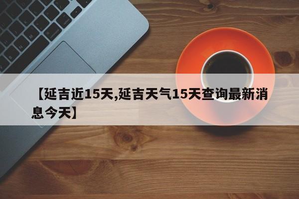 【延吉近15天,延吉天气15天查询最新消息今天】