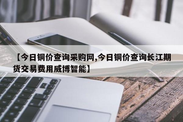 【今日铜价查询采购网,今日铜价查询长江期货交易费用威博智能】