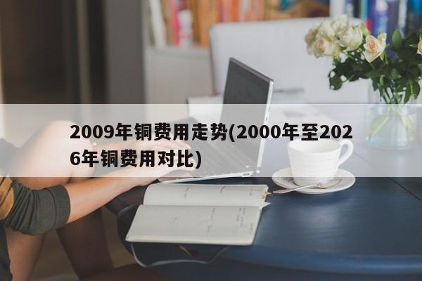 2009年铜费用走势(2000年至2026年铜费用对比)