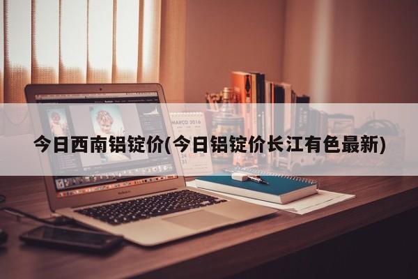 今日西南铝锭价(今日铝锭价长江有色最新)