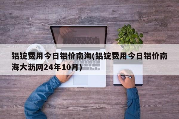 铝锭费用今日铝价南海(铝锭费用今日铝价南海大沥网24年10月)