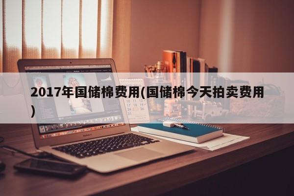 2017年国储棉费用(国储棉今天拍卖费用)