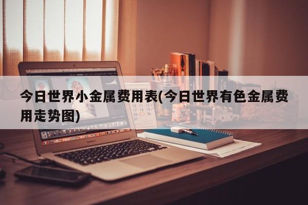 今日世界小金属费用表(今日世界有色金属费用走势图)