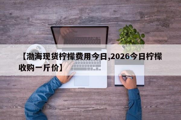 【渤海现货柠檬费用今日,2026今日柠檬收购一斤价】
