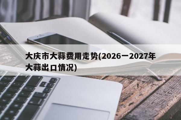 大庆市大蒜费用走势(2026一2027年大蒜出口情况)