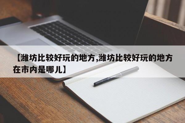 【潍坊比较好玩的地方,潍坊比较好玩的地方在市内是哪儿】