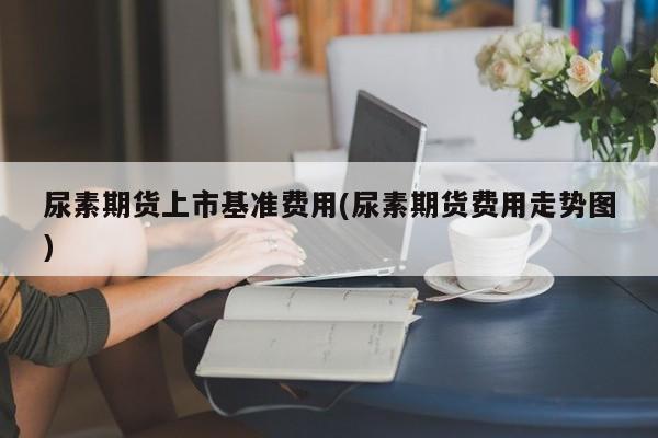 尿素期货上市基准费用(尿素期货费用走势图)