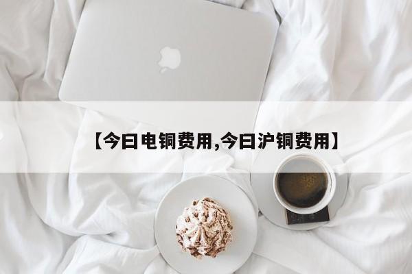【今曰电铜费用,今曰沪铜费用】