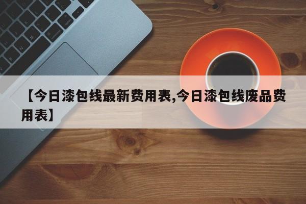 【今日漆包线最新费用表,今日漆包线废品费用表】