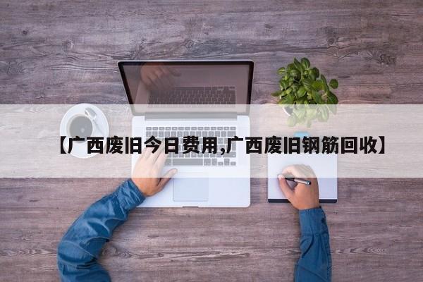 【广西废旧今日费用,广西废旧钢筋回收】