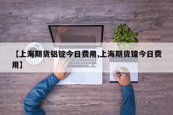 【上海期货铝锭今日费用,上海期货镍今日费用】