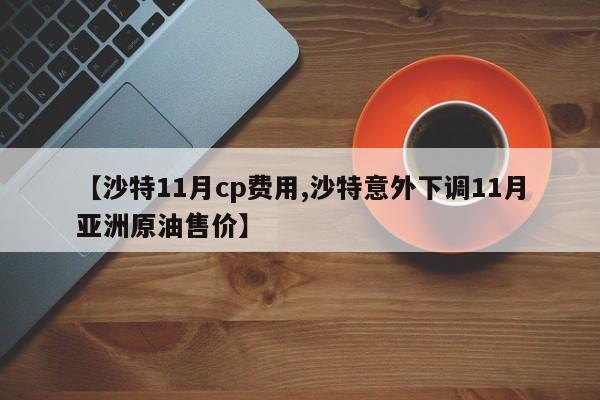 【沙特11月cp费用,沙特意外下调11月亚洲原油售价】