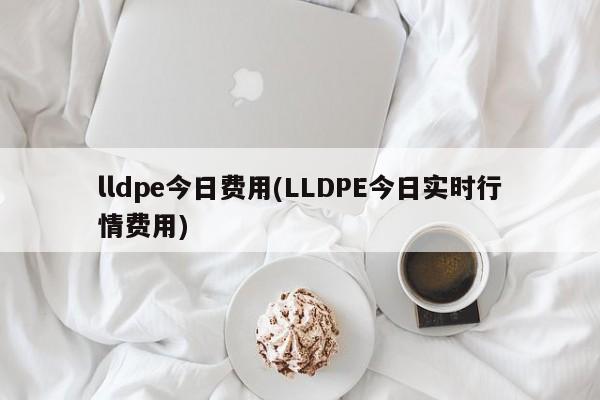 lldpe今日费用(LLDPE今日实时行情费用)